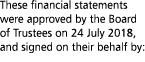 These financial statements were approved by the Board of Trustees on 24 July 2018  and signed on their behalf by 